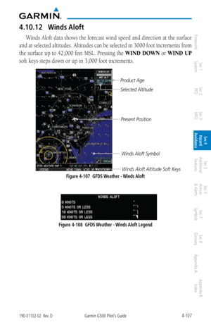 Page 2634-107190-01102-02  Rev. DGarmin G500 Pilot’s Guide
ForewordSec 1 
System Sec 2 
PFD Sec 3 
MFD Sec 4 
Hazard 
Avoidance
Sec 5 
Additional  Features Sec 6 
Annun. 
& Alerts Sec 7 
Symbols Sec 8 
Glossary Appendix A Appendix B 
Index
4.10.12  Winds Aloft
Winds Aloft data shows the forecast wind speed and direction at the surface 
and at selected altitudes. Altitudes can be selected in 3000 foot increments from 
the surface up to 42,000 feet MSL. Pressing the  WIND DOWN or WIND UP 
soft keys steps down or...