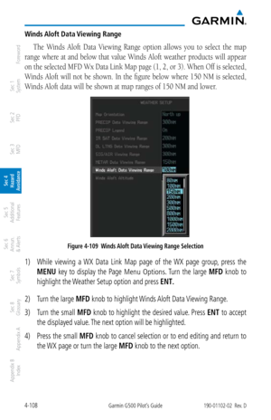Page 2644-108Garmin G500 Pilot’s Guide190-01102-02  Rev. D
Foreword
Sec 1 
System
Sec 2 
PFD
Sec 3 
MFD
Sec 4 
Hazard 
Avoidance
Sec 5 
Additional  Features
Sec 6 
Annun. 
& Alerts
Sec 7 
Symbols
Sec 8 
Glossary
Appendix A
Appendix B 
Index
Winds Aloft Data Viewing Range
The  Winds  Aloft  Data  Viewing  Range  option  allows  you  to  select  the  map 
range where at and below that value Winds Aloft weather products will appear 
on the selected MFD Wx Data Link Map page (1, 2, or 3). When Off is selected,...