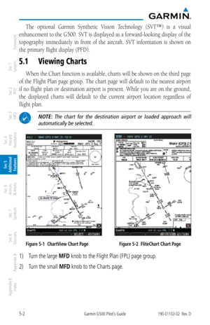 Page 2685-2Garmin G500 Pilot’s Guide190-01102-02  Rev. D
Foreword
Sec 1 
System
Sec 2 
PFD
Sec 3 
MFD
Sec 4 
Hazard 
Avoidance
Sec 5 
Additional  Features
Sec 6 
Annun. 
& Alerts
Sec 7 
Symbols
Sec 8 
Glossary
Appendix A
Appendix B 
Index
The  optional  Garmin  Synthetic  Vision  Technology  (SVT™)  is  a  visual 
enhancement to the G500. SVT is displayed as a forward-looking display of the 
topography  immediately  in  front  of  the  aircraft.  SVT  information  is  shown  on 
the primary flight display (PFD)....