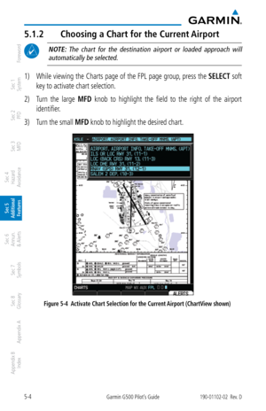 Page 2705-4Garmin G500 Pilot’s Guide190-01102-02  Rev. D
Foreword
Sec 1 
System
Sec 2 
PFD
Sec 3 
MFD
Sec 4 
Hazard 
Avoidance
Sec 5 
Additional  Features
Sec 6 
Annun. 
& Alerts
Sec 7 
Symbols
Sec 8 
Glossary
Appendix A
Appendix B 
Index
5.1.2  Choosing a Chart for the Current Airport
 NOTE:  The  chart  for  the  destination  airport  or  loaded  approach  will 
automatically be selected. 
1)  While viewing the Charts page of the FPL page group, press the  SELECT soft 
key to activate chart selection. 
2)...