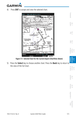 Page 2715-5190-01102-02  Rev. DGarmin G500 Pilot’s Guide
ForewordSec 1 
System Sec 2 
PFD Sec 3 
MFD Sec 4 
Hazard 
Avoidance
Sec 5 
Additional  Features Sec 6 
Annun. 
& Alerts Sec 7 
Symbols Sec 8 
Glossary Appendix A Appendix B 
Index
4)   Press ENT to accept and view the selected chart. 
Figure 5-5  Selected Chart for the Current Airport (ChartView shown)
5) Press the  Select key to choose another chart. Press the  Back key to return to 
the view of the full chart.  