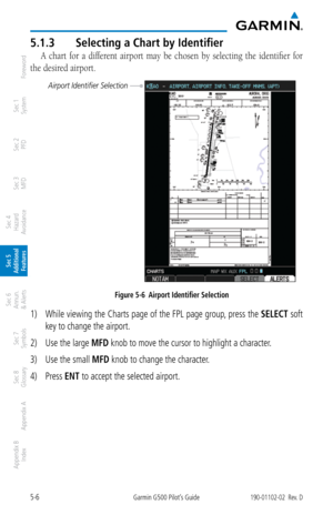 Page 2725-6Garmin G500 Pilot’s Guide190-01102-02  Rev. D
Foreword
Sec 1 
System
Sec 2 
PFD
Sec 3 
MFD
Sec 4 
Hazard 
Avoidance
Sec 5 
Additional  Features
Sec 6 
Annun. 
& Alerts
Sec 7 
Symbols
Sec 8 
Glossary
Appendix A
Appendix B 
Index
5.1.3  Selecting a Chart by Identifier
A  chart  for  a  different  airport  may  be  chosen  by  selecting  the  identifier  for 
the desired airport. 
Airport Identifier Selection
Figure 5-6  Airport Identifier Selection
1)  While viewing the Charts page of the FPL page...