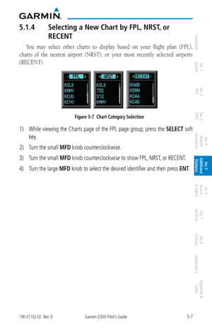 Page 2735-7190-01102-02  Rev. DGarmin G500 Pilot’s Guide
ForewordSec 1 
System Sec 2 
PFD Sec 3 
MFD Sec 4 
Hazard 
Avoidance
Sec 5 
Additional  Features Sec 6 
Annun. 
& Alerts Sec 7 
Symbols Sec 8 
Glossary Appendix A Appendix B 
Index
5.1.4  Selecting a New Chart by FPL, NRST , or 
RECENT
You  may  select  other  charts  to  display  based  on  your  flight  plan  (FPL), 
charts  of  the  nearest  airport  (NRST),  or  your  most  recently  selected  airports 
(RECENT). 
Figure 5-7  Chart Category Selection...
