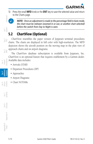 Page 2765-10Garmin G500 Pilot’s Guide190-01102-02  Rev. D
Foreword
Sec 1 
System
Sec 2 
PFD
Sec 3 
MFD
Sec 4 
Hazard 
Avoidance
Sec 5 
Additional  Features
Sec 6 
Annun. 
& Alerts
Sec 7 
Symbols
Sec 8 
Glossary
Appendix A
Appendix B 
Index
5)  Press the  small MFD knob or the  ENT key to save the selected value and return 
to the Charts page. 
 NOTE:  Once an adjustment is made to the percentage field in Auto mode, 
the chart must be redrawn (zoomed in or out, or another chart selected) before the switch from...