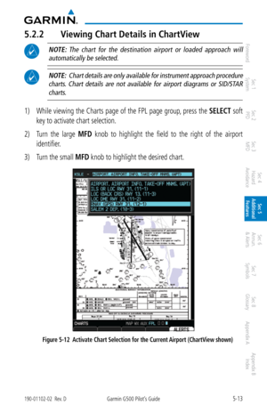 Page 2795-13190-01102-02  Rev. DGarmin G500 Pilot’s Guide
ForewordSec 1 
System Sec 2 
PFD Sec 3 
MFD Sec 4 
Hazard 
Avoidance
Sec 5 
Additional  Features Sec 6 
Annun. 
& Alerts Sec 7 
Symbols Sec 8 
Glossary Appendix A Appendix B 
Index
5.2.2  Viewing Chart Details in ChartView
 NOTE:  The  chart  for  the  destination  airport  or  loaded  approach  will 
automatically be selected. 
 NOTE:  Chart details are only available for instrument approach procedure charts.  Chart  details  are  not  available  for...