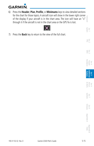 Page 2815-15190-01102-02  Rev. DGarmin G500 Pilot’s Guide
ForewordSec 1 
System Sec 2 
PFD Sec 3 
MFD Sec 4 
Hazard 
Avoidance
Sec 5 
Additional  Features Sec 6 
Annun. 
& Alerts Sec 7 
Symbols Sec 8 
Glossary Appendix A Appendix B 
Index
6)  Press the  Header, Plan, Profile, or  Minimums keys to view detailed sections 
for the chart for those topics. A aircraft icon will show in the lower right corner 
of  the  display  if  your  aircraft  is  in  the  chart  area. The  icon  will  have  an  “x” 
through it if...