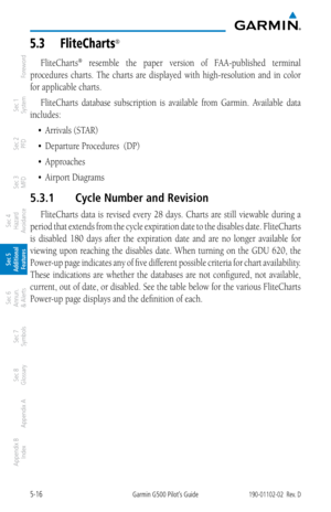 Page 2825-16Garmin G500 Pilot’s Guide190-01102-02  Rev. D
Foreword
Sec 1 
System
Sec 2 
PFD
Sec 3 
MFD
Sec 4 
Hazard 
Avoidance
Sec 5 
Additional  Features
Sec 6 
Annun. 
& Alerts
Sec 7 
Symbols
Sec 8 
Glossary
Appendix A
Appendix B 
Index
5.3  FliteCharts® 
FliteCharts®  resemble  the  paper  version  of  FAA-published  terminal 
procedures  charts.  The  charts  are  displayed  with  high-resolution  and  in  color 
for applicable charts. 
FliteCharts  database  subscription  is  available  from  Garmin....