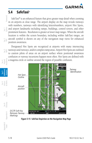 Page 2845-18Garmin G500 Pilot’s Guide190-01102-02  Rev. D
Foreword
Sec 1 
System
Sec 2 
PFD
Sec 3 
MFD
Sec 4 
Hazard 
Avoidance
Sec 5 
Additional  Features
Sec 6 
Annun. 
& Alerts
Sec 7 
Symbols
Sec 8 
Glossary
Appendix A
Appendix B 
Index
5.4  Safetaxi® 
SafeTaxi® is an enhanced feature that gives greater map detail when zooming 
in  on  airports  at  close  range.  The  airport  display  on  the  map  reveals  runways 
with  numbers,  taxiways  with  identifying  letters/numbers, 
airport  Hot  Spots, 
and...