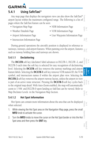 Page 2855-19190-01102-02  Rev. DGarmin G500 Pilot’s Guide
ForewordSec 1 
System Sec 2 
PFD Sec 3 
MFD Sec 4 
Hazard 
Avoidance
Sec 5 
Additional  Features Sec 6 
Annun. 
& Alerts Sec 7 
Symbols Sec 8 
Glossary Appendix A Appendix B 
Index
5.4.1  Using SafeTaxi®  
Any map page that displays the navigation view can also show the SafeTaxi® 
airport layout within the maximum configured range. The following is a list of 
pages where the SafeTaxi feature can be seen: 
•	 Navigation	Map	Page
•	 Weather	Datalink	Page
•...