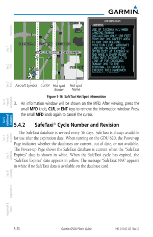 Page 2865-20Garmin G500 Pilot’s Guide190-01102-02  Rev. D
Foreword
Sec 1 
System
Sec 2 
PFD
Sec 3 
MFD
Sec 4 
Hazard 
Avoidance
Sec 5 
Additional  Features
Sec 6 
Annun. 
& Alerts
Sec 7 
Symbols
Sec 8 
Glossary
Appendix A
Appendix B 
Index
Aircraft SymbolHot spot NameCursorHot spot Border
Figure 5-16  SafeTaxi Hot Spot Information
3.   An  information  window  will  be  shown  on  the  MFD. After  viewing,  press  the 
small  MFD knob,  CLR, or ENT keys to remove the information window. Press 
the small MFD knob...