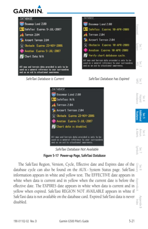 Page 2875-21190-01102-02  Rev. DGarmin G500 Pilot’s Guide
ForewordSec 1 
System Sec 2 
PFD Sec 3 
MFD Sec 4 
Hazard 
Avoidance
Sec 5 
Additional  Features Sec 6 
Annun. 
& Alerts Sec 7 
Symbols Sec 8 
Glossary Appendix A Appendix B 
Index
SafeTaxi Database is CurrentSafeTaxi Database has Expired 
SafeTaxi Database Not Available
 Figure 5-17  Power-up Page, SafeTaxi Database
The  SafeTaxi  Region,  Version,  Cycle,  Effective  date  and  Expires  date  of  the 
database  cycle  can  also  be  found  on  the  AUX...