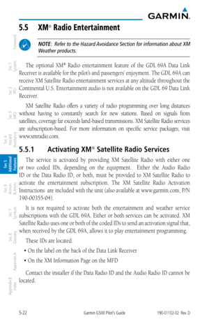 Page 2885-22Garmin G500 Pilot’s Guide190-01102-02  Rev. D
Foreword
Sec 1 
System
Sec 2 
PFD
Sec 3 
MFD
Sec 4 
Hazard 
Avoidance
Sec 5 
Additional  Features
Sec 6 
Annun. 
& Alerts
Sec 7 
Symbols
Sec 8 
Glossary
Appendix A
Appendix B 
Index
5.5  Xm® radio entertainment
 NOTE:  Refer to the Hazard Avoidance Section for information about XM 
Weather products.
The  optional  XM®  Radio  entertainment  feature  of  the  GDL 69A  Data  Link 
Receiver is available for the pilot’s and passengers’ enjoyment. The GDL 69A...
