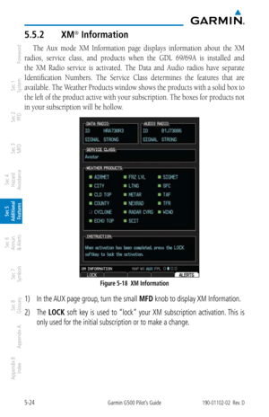 Page 2905-24Garmin G500 Pilot’s Guide190-01102-02  Rev. D
Foreword
Sec 1 
System
Sec 2 
PFD
Sec 3 
MFD
Sec 4 
Hazard 
Avoidance
Sec 5 
Additional  Features
Sec 6 
Annun. 
& Alerts
Sec 7 
Symbols
Sec 8 
Glossary
Appendix A
Appendix B 
Index
5.5.2  XM® Information
The  Aux  mode  XM  Information  page  displays  information  about  the  XM 
radios,  service  class,  and  products  when  the  GDL  69/69A  is  installed  and 
the  XM  Radio  service  is  activated.  The  Data  and  Audio  radios  have  separate...