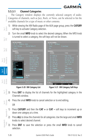 Page 2925-26Garmin G500 Pilot’s Guide190-01102-02  Rev. D
Foreword
Sec 1 
System
Sec 2 
PFD
Sec 3 
MFD
Sec 4 
Hazard 
Avoidance
Sec 5 
Additional  Features
Sec 6 
Annun. 
& Alerts
Sec 7 
Symbols
Sec 8 
Glossary
Appendix A
Appendix B 
Index
5.5.3.1  Channel Categories
The  Category  window  displays  the  currently  selected  category  of  audio. 
Categories of channels, such as Jazz, Rock, or News, can be selected to list the 
available channels for a type of music or other contents. 
1)  While viewing the XM...