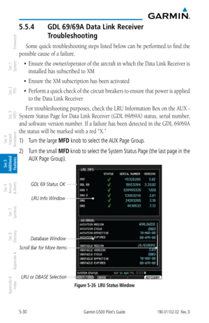 Page 2965-30Garmin G500 Pilot’s Guide190-01102-02  Rev. D
Foreword
Sec 1 
System
Sec 2 
PFD
Sec 3 
MFD
Sec 4 
Hazard 
Avoidance
Sec 5 
Additional  Features
Sec 6 
Annun. 
& Alerts
Sec 7 
Symbols
Sec 8 
Glossary
Appendix A
Appendix B 
Index
5.5.4  GDL 69/69A Data Link Receiver 
Troubleshooting
Some quick troubleshooting steps listed below can be performed to find the 
possible cause of a failure. 
•	 Ensure	 the	owner/operator	 of	the	 aircraft	 in	which	 the	Data	 Link	 Receiver	 is	
installed has subscribed to...