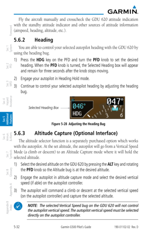 Page 2985-32Garmin G500 Pilot’s Guide190-01102-02  Rev. D
Foreword
Sec 1 
System
Sec 2 
PFD
Sec 3 
MFD
Sec 4 
Hazard 
Avoidance
Sec 5 
Additional  Features
Sec 6 
Annun. 
& Alerts
Sec 7 
Symbols
Sec 8 
Glossary
Appendix A
Appendix B 
Index
Fly  the  aircraft  manually  and  crosscheck  the  GDU  620  attitude  indication 
with  the  standby  attitude  indicator  and  other  sources  of  attitude  information 
(airspeed, heading, altitude, etc.). 
5.6.2  Heading
You are able to control your selected autopilot...