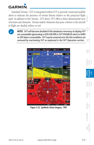 Page 3035-37190-01102-02  Rev. DGarmin G500 Pilot’s Guide
ForewordSec 1 
System Sec 2 
PFD Sec 3 
MFD Sec 4 
Hazard 
Avoidance
Sec 5 
Additional  Features Sec 6 
Annun. 
& Alerts Sec 7 
Symbols Sec 8 
Glossary Appendix A Appendix B 
Index
Standard Terrain - SVT is integrated within SVT to provide visual and audible 
alerts  to  indicate  the  presence  of  terrain  threats  relative  to  the  projected  flight 
path. In addition to the Terrain - SVT alerts, SVT offers a three-dimensional view 
of terrain and...