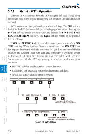 Page 3045-38Garmin G500 Pilot’s Guide190-01102-02  Rev. D
Foreword
Sec 1 
System
Sec 2 
PFD
Sec 3 
MFD
Sec 4 
Hazard 
Avoidance
Sec 5 
Additional  Features
Sec 6 
Annun. 
& Alerts
Sec 7 
Symbols
Sec 8 
Glossary
Appendix A
Appendix B 
Index
5.7.1  Garmin SVT™ Operation
Garmin  SVT™  is  activated  from  the  PFD  using  the  soft  keys  located  along 
the bottom edge of the display. Pressing the soft keys turn the related function 
on or off.
SVT  functions  are  displayed  on  three  levels  of  soft  keys....