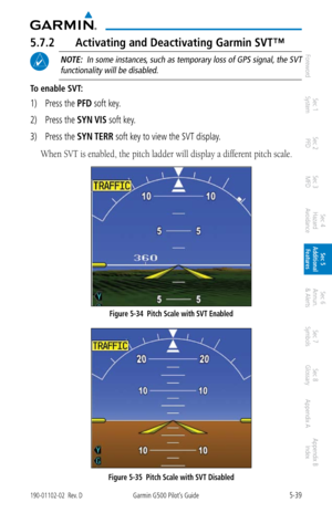 Page 3055-39190-01102-02  Rev. DGarmin G500 Pilot’s Guide
ForewordSec 1 
System Sec 2 
PFD Sec 3 
MFD Sec 4 
Hazard 
Avoidance
Sec 5 
Additional  Features Sec 6 
Annun. 
& Alerts Sec 7 
Symbols Sec 8 
Glossary Appendix A Appendix B 
Index
5.7.2  Activating and Deactivating Garmin SVT™
 NOTE:  In some instances, such as temporary loss of GPS signal, the SVT 
functionality will be disabled. 
To enable SVT: 
1)  Press the PFD soft key. 
2)  Press the SYN VIS soft key. 
3)  Press the SYN TERR soft key to view the...