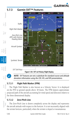 Page 3065-40Garmin G500 Pilot’s Guide190-01102-02  Rev. D
Foreword
Sec 1 
System
Sec 2 
PFD
Sec 3 
MFD
Sec 4 
Hazard 
Avoidance
Sec 5 
Additional  Features
Sec 6 
Annun. 
& Alerts
Sec 7 
Symbols
Sec 8 
Glossary
Appendix A
Appendix B 
Index
5.7.3  Garmin SVT™ Features
Flight Path Marker
Aircraft SymbolZero-Pitch Line 
(ZPL) with Horizon  Heading Marks
SVT Soft Keys Traffic
Synthetic Terrain
Figure 5-36  SVT on Primary Flight Display
  NOTE:  SVT features are not a substitute for standard course and altitude...