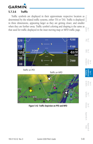 Page 3095-43190-01102-02  Rev. DGarmin G500 Pilot’s Guide
ForewordSec 1 
System Sec 2 
PFD Sec 3 
MFD Sec 4 
Hazard 
Avoidance
Sec 5 
Additional  Features Sec 6 
Annun. 
& Alerts Sec 7 
Symbols Sec 8 
Glossary Appendix A Appendix B 
Index
5.7.3.6  Traffic
Traffic  symbols  are  displayed  in  their  approximate  respective  location  as 
determined by the related traffic systems, either TIS or TAS. Traffic is displayed 
in  three  dimensions,  appearing  larger  as  they  are  getting  closer,  and  smaller...