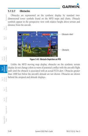 Page 3105-44Garmin G500 Pilot’s Guide190-01102-02  Rev. D
Foreword
Sec 1 
System
Sec 2 
PFD
Sec 3 
MFD
Sec 4 
Hazard 
Avoidance
Sec 5 
Additional  Features
Sec 6 
Annun. 
& Alerts
Sec 7 
Symbols
Sec 8 
Glossary
Appendix A
Appendix B 
Index
5.7.3.7  Obstacles
Obstacles  are  represented  on  the  synthetic  display  by  standard  two-
dimensional  tower  symbols  found  on  the  MFD  maps  and  charts.  Obstacle 
symbols  appear  in  the  perspective  view  with  relative  height  above  terrain  and 
distance...