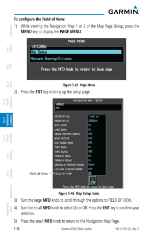 Page 3125-46Garmin G500 Pilot’s Guide190-01102-02  Rev. D
Foreword
Sec 1 
System
Sec 2 
PFD
Sec 3 
MFD
Sec 4 
Hazard 
Avoidance
Sec 5 
Additional  Features
Sec 6 
Annun. 
& Alerts
Sec 7 
Symbols
Sec 8 
Glossary
Appendix A
Appendix B 
Index
To configure the Field of View: 
1)  While  viewing  the  Navigation  Map  1  or  2  of  the  Map  Page  Group,  press  the 
MENU key to display the PAGE MENU.  
Figure 5-45  Page Menu
2) Press the ENT key to bring up the setup page.
Field of View
Figure 5-46  Map Setup Items...