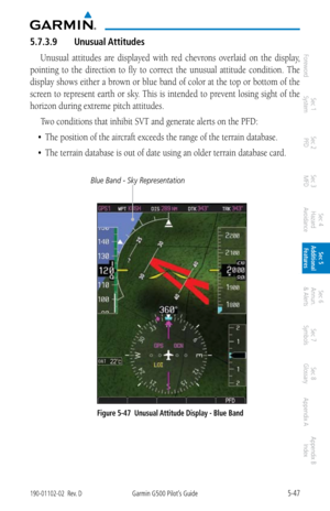 Page 3135-47190-01102-02  Rev. DGarmin G500 Pilot’s Guide
ForewordSec 1 
System Sec 2 
PFD Sec 3 
MFD Sec 4 
Hazard 
Avoidance
Sec 5 
Additional  Features Sec 6 
Annun. 
& Alerts Sec 7 
Symbols Sec 8 
Glossary Appendix A Appendix B 
Index
5.7.3.9  Unusual Attitudes
Unusual  attitudes  are  displayed  with  red  chevrons  overlaid  on  the  display, 
pointing  to  the  direction  to  fly  to  correct  the  unusual  attitude  condition.  The 
display shows either a brown or blue band of color at the top or bottom...