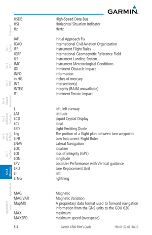 Page 3348-4Garmin G500 Pilot’s Guide190-01102-02  Rev. D
Foreword
Sec 1 
System
Sec 2 
PFD
Sec 3 
MFD
Sec 4 
Hazard 
Avoidance
Sec 5 
Additional  Features
Sec 6 
Annun. 
& Alerts
Sec 7 
Symbols
Sec 8 
Glossary
Appendix A
Appendix B 
Index
HSDB  High-Speed Data Bus
HSI  Horizontal Situation Indicator
Hz  Hertz
IAF  Initial Approach Fix
ICAO  International Civil Aviation Organization
IFR  Instrument Flight Rules
IGRF  International Geomagnetic Reference Field
ILS  Instrument Landing System
IMC  Instrument...