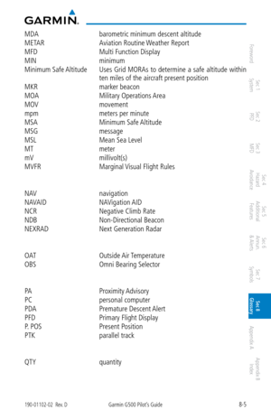 Page 3358-5190-01102-02  Rev. DGarmin G500 Pilot’s Guide
ForewordSec 1 
System Sec 2 
PFD Sec 3 
MFD Sec 4 
Hazard 
Avoidance
Sec 5 
Additional  Features Sec 6 
Annun. 
& Alerts Sec 7 
Symbols Sec 8 
Glossary Appendix A Appendix B 
Index
MDA  barometric minimum descent altitude
METAR  Aviation Routine Weather Report
MFD  Multi Function Display
MIN  minimum
Minimum Safe Altitude  Uses Grid MORAs to determine a safe altitude within 
ten miles of the aircraft present position
MKR  marker beacon
MOA  Military...