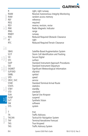 Page 3368-6Garmin G500 Pilot’s Guide190-01102-02  Rev. D
Foreword
Sec 1 
System
Sec 2 
PFD
Sec 3 
MFD
Sec 4 
Hazard 
Avoidance
Sec 5 
Additional  Features
Sec 6 
Annun. 
& Alerts
Sec 7 
Symbols
Sec 8 
Glossary
Appendix A
Appendix B 
Index
R  right, right runway
RAIM  Receiver Autonomous Integrity Monitoring
RAM  random access memory
REF  reference
REQ  required
REV  reverse, revision, revise
RMI  Radio Magnetic Indicator
RNG  range
RNWY  runway
ROC  Reduced Required Obstacle Clearance
RT  right
RTC  Reduced...