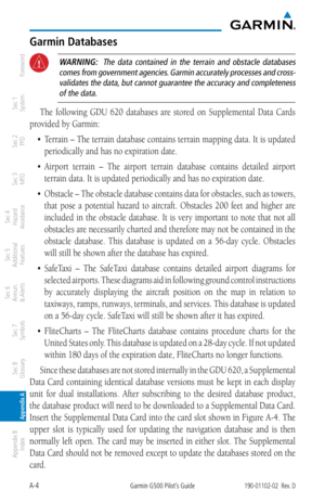 Page 342A-4Garmin G500 Pilot’s Guide190-01102-02  Rev. D
Foreword
Sec 1 
System
Sec 2 
PFD
Sec 3 
MFD
Sec 4 
Hazard 
Avoidance
Sec 5 
Additional  Features
Sec 6 
Annun. 
& Alerts
Sec 7 
Symbols
Sec 8 
Glossary
Appendix A
Appendix B 
Index
Garmin Databases
 WARNING:   The  data  contained  in  the  terrain  and  obstacle  databases 
comes from government agencies. Garmin accurately processes and cross-validates the data, but cannot guarantee the accuracy and completeness of the data. 
The  following  GDU  620...