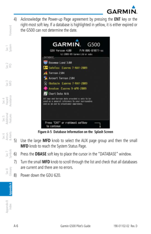 Page 344A-6Garmin G500 Pilot’s Guide190-01102-02  Rev. D
Foreword
Sec 1 
System
Sec 2 
PFD
Sec 3 
MFD
Sec 4 
Hazard 
Avoidance
Sec 5 
Additional  Features
Sec 6 
Annun. 
& Alerts
Sec 7 
Symbols
Sec 8 
Glossary
Appendix A
Appendix B 
Index
4)  Acknowledge  the  Power-up  Page  agreement  by  pressing  the ENT  key  or  the 
right-most soft key. If a database is highlighted in yellow, it is either expired or 
the G500 can not determine the date. 
Figure A-5  Database Information on the  Splash Screen
5)  Use  the...