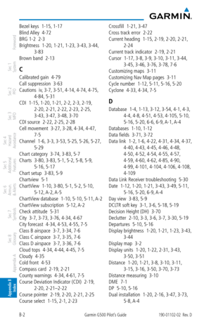 Page 346B-2Garmin G500 Pilot’s Guide190-01102-02  Rev. D
Foreword
Sec 1 
System
Sec 2 
PFD
Sec 3 
MFD
Sec 4 
Hazard 
Avoidance
Sec 5 
Additional  Features
Sec 6 
Annun. 
& Alerts
Sec 7 
Symbols
Sec 8 
Glossary
Appendix A
Appendix B 
Index
Bezel keys  1-15,  1-17
Blind Alley  4-72
BRG 1-2  2-3
Brightness  1-20,  1-21, 1-23, 3-43, 3-44, 
3-83
Brown band  2-13
C
Calibrated gain  4-79
Call suppression  3-63
Cautions  iv , 3-7,  3-51,  4-14, 4-74, 4-75, 
4-84,  5-31
CDI  1-15,  1-20, 1-21, 2-2, 2-3, 2-19, 
2-20,...