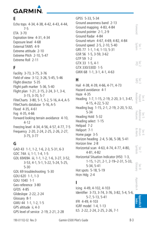 Page 347B-3190-01102-02  Rev. DGarmin G500 Pilot’s Guide
ForewordSec 1 
System Sec 2 
PFD Sec 3 
MFD Sec 4 
Hazard 
Avoidance
Sec 5 
Additional  Features Sec 6 
Annun. 
& Alerts Sec 7 
Symbols Sec 8 
Glossary Appendix A Appendix B 
Index
E
Echo tops  4-34,  4-38, 4-42, 4-43, 4-44, 
7-5
ETA  3-70
Expiration time  4-31,  4-34
Exposure level  4-68
External TAWS  4-9
Extreme attitude  2-10
Extreme Pitch  2-10,  5-47
Extreme Roll  2-11
F
Facility  3-73,  3-75, 3-76
Field of view  3-12,  3-26, 5-45, 5-46
Flight...