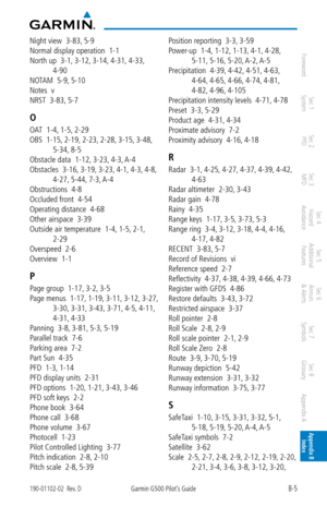 Page 349B-5190-01102-02  Rev. DGarmin G500 Pilot’s Guide
ForewordSec 1 
System Sec 2 
PFD Sec 3 
MFD Sec 4 
Hazard 
Avoidance
Sec 5 
Additional  Features Sec 6 
Annun. 
& Alerts Sec 7 
Symbols Sec 8 
Glossary Appendix A Appendix B 
Index
Night view  3-83,  5-9
Normal display operation  1-1
North up  3-1,  3-12, 3-14, 4-31, 4-33, 
4-90
NOTAM  5-9,  5-10
Notes  v
NRST  3-83,  5-7
O
OAT  1-4, 1-5, 2-29
OBS  1-15,  2-19, 2-23, 2-28, 3-15, 3-48, 
5-34,  8-5
Obstacle data  1-12,  3-23, 4-3, A-4
Obstacles  3-16,  3-19,...