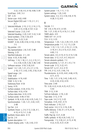 Page 350B-6Garmin G500 Pilot’s Guide190-01102-02  Rev. D
Foreword
Sec 1 
System
Sec 2 
PFD
Sec 3 
MFD
Sec 4 
Hazard 
Avoidance
Sec 5 
Additional  Features
Sec 6 
Annun. 
& Alerts
Sec 7 
Symbols
Sec 8 
Glossary
Appendix A
Appendix B 
Index
3-22,  3-30, 4-3, 4-18,  4-84, 5-39
Scroll bars  3-81,  5-3
SDF  2-25
Sector scan  4-63,  4-80
Secure Digital (SD) card  1-10,  2-1, 3-1, 
A-1
Selected Altitude  2-10,  2-12, 2-14, 2-15, 
3-47,  3-72, 4-58, 4-107,  5-32
Selected Course  2-23,  3-47
Selected Heading  2-20,...