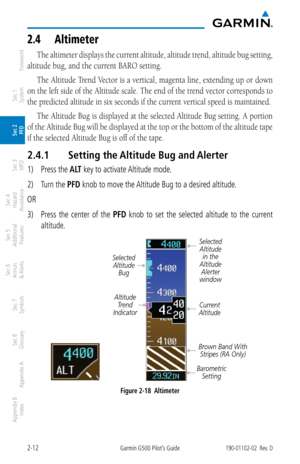 Page 522-12Garmin G500 Pilot’s Guide190-01102-02  Rev. D
Foreword
Sec 1 
System
Sec 2 
PFD
Sec 3 
MFD
Sec 4 
Hazard 
Avoidance
Sec 5 
Additional  Features
Sec 6 
Annun. 
& Alerts
Sec 7 
Symbols
Sec 8 
Glossary
Appendix A
Appendix B 
Index
2.4  altimeter
The altimeter displays the current altitude, altitude trend, altitude bug setting, 
altitude bug, and the current BARO setting. 
The Altitude Trend Vector is a vertical, magenta line, extending up or down 
on the left side of the Altitude scale. The end of the...