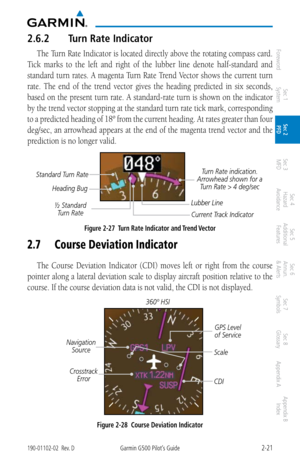 Page 612-21190-01102-02  Rev. DGarmin G500 Pilot’s Guide
ForewordSec 1 
System Sec 2 
PFD Sec 3 
MFD Sec 4 
Hazard 
Avoidance
Sec 5 
Additional  Features Sec 6 
Annun. 
& Alerts Sec 7 
Symbols Sec 8 
Glossary Appendix A Appendix B 
Index
2.6.2  Turn Rate Indicator
The Turn Rate Indicator is located directly above the rotating compass card. 
Tick  marks  to  the  left  and  right  of  the  lubber  line  denote  half-standard  and 
standard turn rates. A magenta Turn Rate  Trend Vector shows the current turn...