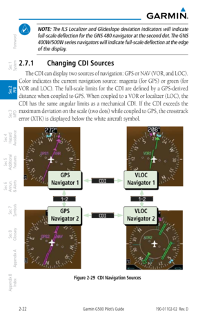 Page 622-22Garmin G500 Pilot’s Guide190-01102-02  Rev. D
Foreword
Sec 1 
System
Sec 2 
PFD
Sec 3 
MFD
Sec 4 
Hazard 
Avoidance
Sec 5 
Additional  Features
Sec 6 
Annun. 
& Alerts
Sec 7 
Symbols
Sec 8 
Glossary
Appendix A
Appendix B 
Index
 NOTE:  The ILS Localizer and Glideslope deviation indicators will indicate 
full-scale deflection for the GNS 480 navigator at the second dot. The GNS  400W/500W series navigators will indicate full-scale deflection at the edge of the display. 
2.7.1  Changing CDI Sources
The...