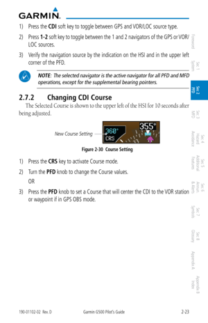 Page 632-23190-01102-02  Rev. DGarmin G500 Pilot’s Guide
ForewordSec 1 
System Sec 2 
PFD Sec 3 
MFD Sec 4 
Hazard 
Avoidance
Sec 5 
Additional  Features Sec 6 
Annun. 
& Alerts Sec 7 
Symbols Sec 8 
Glossary Appendix A Appendix B 
Index
1)  Press the CDI soft key to toggle between GPS and VOR/LOC source type. 
2)  Press  1-2 soft key to toggle between the 1 and 2 navigators of the GPS or VOR/
LOC sources. 
3)  Verify the navigation source by the indication on the HSI and in the upper left 
corner of the PFD....