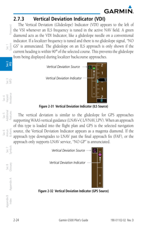Page 642-24Garmin G500 Pilot’s Guide190-01102-02  Rev. D
Foreword
Sec 1 
System
Sec 2 
PFD
Sec 3 
MFD
Sec 4 
Hazard 
Avoidance
Sec 5 
Additional  Features
Sec 6 
Annun. 
& Alerts
Sec 7 
Symbols
Sec 8 
Glossary
Appendix A
Appendix B 
Index
2.7.3  Vertical Deviation Indicator (VDI)
The  Vertical  Deviation  (Glideslope)  Indicator  (VDI)  appears  to  the  left  of 
the  VSI  whenever  an  ILS  frequency  is  tuned  in  the  active  NAV  field.  A  green 
diamond  acts  as  the  VDI  Indicator,  like  a...