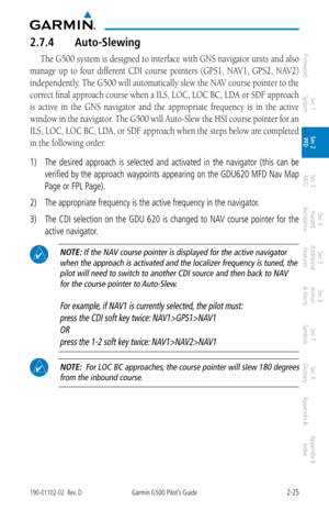 Page 652-25190-01102-02  Rev. DGarmin G500 Pilot’s Guide
ForewordSec 1 
System Sec 2 
PFD Sec 3 
MFD Sec 4 
Hazard 
Avoidance
Sec 5 
Additional  Features Sec 6 
Annun. 
& Alerts Sec 7 
Symbols Sec 8 
Glossary Appendix A Appendix B 
Index
2.7.4  Auto-Slewing
The G500 system is designed to interface with GNS navigator units and also 
manage  up  to  four  different  CDI  course  pointers  (GPS1,  NAV1,  GPS2,  NAV2) 
independently. The G500 will automatically slew the NAV course pointer to the 
correct final...