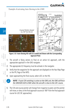 Page 662-26Garmin G500 Pilot’s Guide190-01102-02  Rev. D
Foreword
Sec 1 
System
Sec 2 
PFD
Sec 3 
MFD
Sec 4 
Hazard 
Avoidance
Sec 5 
Additional  Features
Sec 6 
Annun. 
& Alerts
Sec 7 
Symbols
Sec 8 
Glossary
Appendix A
Appendix B 
Index
Example of activating Auto-Slewing in the G500: 
Course Pointer slewed to 218° for the ILS 
     
Figure 2-33  Auto-Slewing HSI with ILS Loaded and Shown with the Corresponding  
Approach Plate
1) The  aircraft  is  flying  vectors  to  final  on  an  active  ILS  approach,...