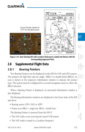 Page 672-27190-01102-02  Rev. DGarmin G500 Pilot’s Guide
ForewordSec 1 
System Sec 2 
PFD Sec 3 
MFD Sec 4 
Hazard 
Avoidance
Sec 5 
Additional  Features Sec 6 
Annun. 
& Alerts Sec 7 
Symbols Sec 8 
Glossary Appendix A Appendix B 
Index
Course Pointer slewed to 313° for the Backcourse 
      
Figure 2-34  Auto-Slewing HSI with Localizer Backcourse Loaded and Shown with the 
Corresponding Approach Plate
2.8 Supplemental Flight Data
2.8.1  Bearing Pointers
Two Bearing Pointers can be displayed on the HSI for NAV...