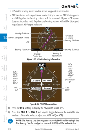 Page 682-28Garmin G500 Pilot’s Guide190-01102-02  Rev. D
Foreword
Sec 1 
System
Sec 2 
PFD
Sec 3 
MFD
Sec 4 
Hazard 
Avoidance
Sec 5 
Additional  Features
Sec 6 
Annun. 
& Alerts
Sec 7 
Symbols
Sec 8 
Glossary
Appendix A
Appendix B 
Index
•	 GPS	is	the	bearing	source	and	an	active	waypoint	is	not	selected
•	 ADF is selected and a signal is not received (if you have an ADF that supports 
a valid flag then the bearing pointer will be removed.  If your ADF system 
does not include a valid flag then the bearing...