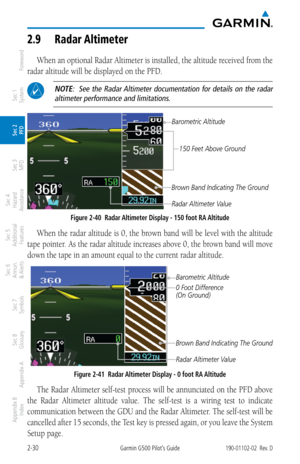 Page 702-30Garmin G500 Pilot’s Guide190-01102-02  Rev. D
Foreword
Sec 1 
System
Sec 2 
PFD
Sec 3 
MFD
Sec 4 
Hazard 
Avoidance
Sec 5 
Additional  Features
Sec 6 
Annun. 
& Alerts
Sec 7 
Symbols
Sec 8 
Glossary
Appendix A
Appendix B 
Index
2.9  radar  altimeter
When an optional Radar Altimeter is installed, the altitude received from the 
radar altitude will be displayed on the PFD. 
 NOTE:    See  the  Radar Altimeter  documentation  for  details  on  the  radar  altimeter performance and limitations....