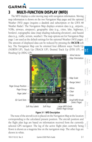 Page 733-1190-01102-02  Rev. DGarmin G500 Pilot’s Guide
ForewordSec 1 
System Sec 2 
PFD Sec 3 
MFD Sec 4 
Hazard 
Avoidance
Sec 5 
Additional  Features Sec 6 
Annun. 
& Alerts Sec 7 
Symbols Sec 8 
Glossary Appendix A Appendix B 
Index
3  mUlti-FUNCtiON DiSPlay (mFD)
The MFD displays a color moving map with navigation information. Moving 
map  information  is  shown  on  the  two  Navigation  Map  pages  and  the  optional 
Weather  (WX)  pages  (requires  a  datalink  and subscription  or  the  GWX  68...