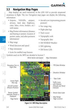 Page 763-4Garmin G500 Pilot’s Guide190-01102-02  Rev. D
Foreword
Sec 1 
System
Sec 2 
PFD
Sec 3 
MFD
Sec 4 
Hazard 
Avoidance
Sec 5 
Additional  Features
Sec 6 
Annun. 
& Alerts
Sec 7 
Symbols
Sec 8 
Glossary
Appendix A
Appendix B 
Index
3.3  Navigation map Pages
Map  displays  are  used  extensively  in  the  GDU  620  to  provide  situational 
awareness  in  flight.  The  two  Navigation  map  pages  can  display  the  following 
information: 
•	 Airports,	 NAVAIDs,	airspace,	
airways,  land  data  (highways,...