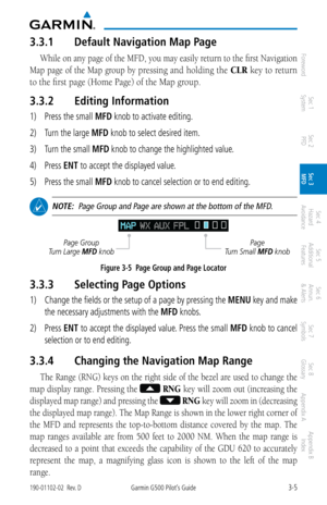 Page 773-5190-01102-02  Rev. DGarmin G500 Pilot’s Guide
ForewordSec 1 
System Sec 2 
PFD Sec 3 
MFD Sec 4 
Hazard 
Avoidance
Sec 5 
Additional  Features Sec 6 
Annun. 
& Alerts Sec 7 
Symbols Sec 8 
Glossary Appendix A Appendix B 
Index
3.3.1  Default Navigation Map Page
While on any page of the MFD, you may easily return to the first Navigation 
Map page of the Map group by 
pressing and holding the  CLR key to return 
to the first page (Home Page) of the Map group. 
3.3.2  Editing Information
1) Press the...